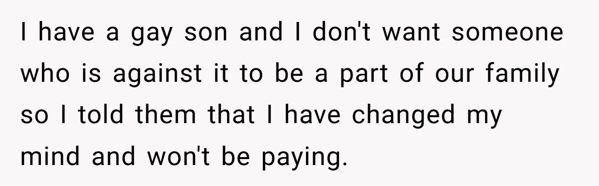 Man Agreed To Pay For The Wedding Until The Bride Made One Ugly Comment I have a gay son and I don't want someone who is against it to be a part of our family so I told them that I have changed my...