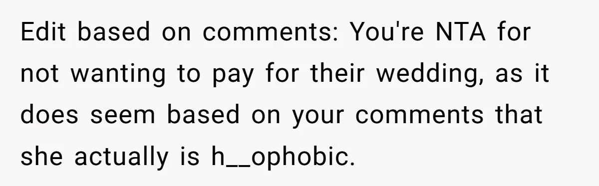 Man Agreed To Pay For The Wedding Until The Bride Made One Ugly Comment Edit based on comments: You're NTA for not wanting to pay for their wedding, as it does seem based on your comments that she actually is h__ophobic.
