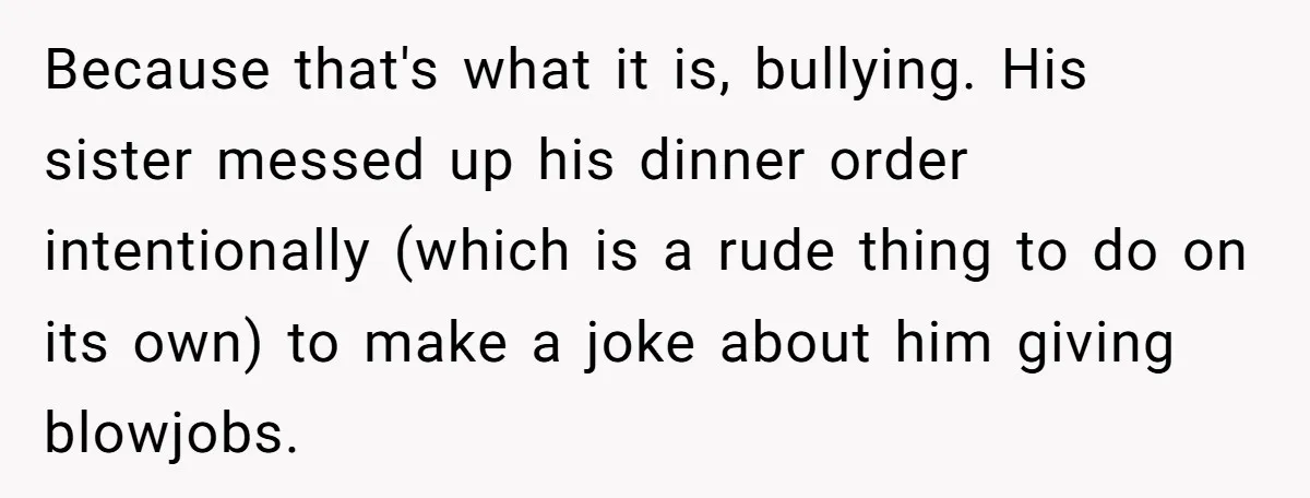 Man Agreed To Pay For The Wedding Until The Bride Made One Ugly Comment Because that's what it is, bullying. His sister messed up his dinner order intentionally (which is a rude thing to do on its own) to make a joke about him...