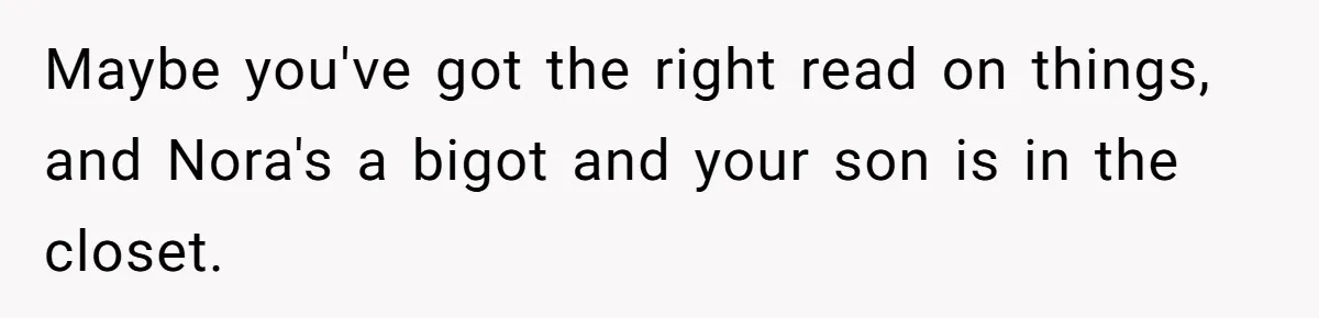 Man Agreed To Pay For The Wedding Until The Bride Made One Ugly Comment Maybe you've got the right read on things, and Nora's a bigot and your son is in the closet.