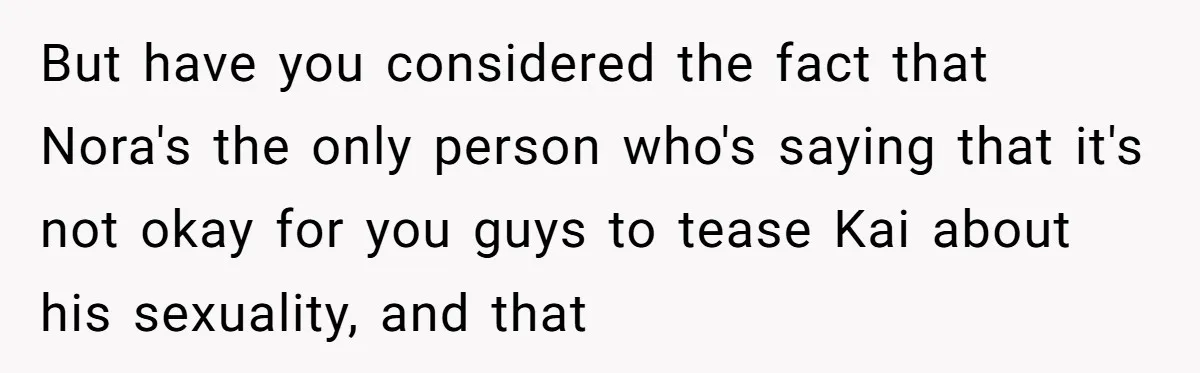 Man Agreed To Pay For The Wedding Until The Bride Made One Ugly Comment But have you considered the fact that Nora's the only person who's saying that it's not okay for you guys to tease Kai about his sexuality, and that