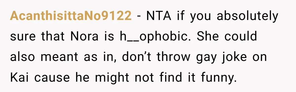 Man Agreed To Pay For The Wedding Until The Bride Made One Ugly Comment AcanthisittaNo9122 − NTA if you absolutely sure that Nora is h__ophobic. She could also meant as in, don’t throw gay joke on Kai cause he might not find it funny.