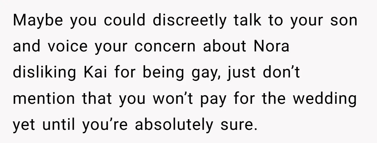 Man Agreed To Pay For The Wedding Until The Bride Made One Ugly Comment Maybe you could discreetly talk to your son and voice your concern about Nora disliking Kai for being gay, just don’t mention that you won’t pay for the wedding yet...