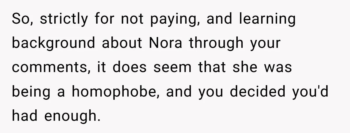 Man Agreed To Pay For The Wedding Until The Bride Made One Ugly Comment So, strictly for not paying, and learning background about Nora through your comments, it does seem that she was being a homophobe, and you decided you'd had enough.