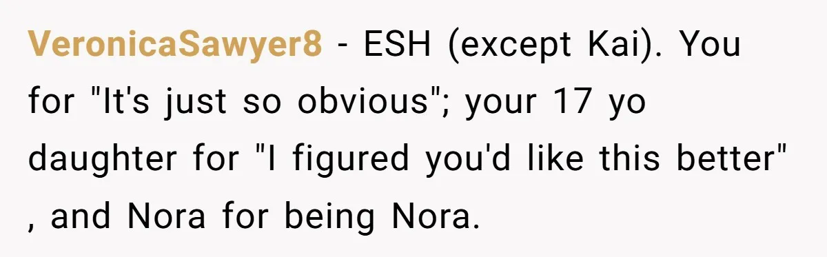 Man Agreed To Pay For The Wedding Until The Bride Made One Ugly Comment VeronicaSawyer8 − ESH (except Kai). You for "It's just so obvious"; your 17 yo daughter for "I figured you'd like this better" , and Nora for being Nora.