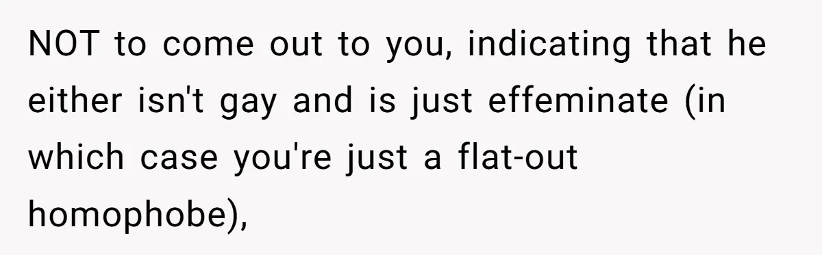 Man Agreed To Pay For The Wedding Until The Bride Made One Ugly Comment NOT to come out to you, indicating that he either isn't gay and is just effeminate (in which case you're just a flat-out homophobe),
