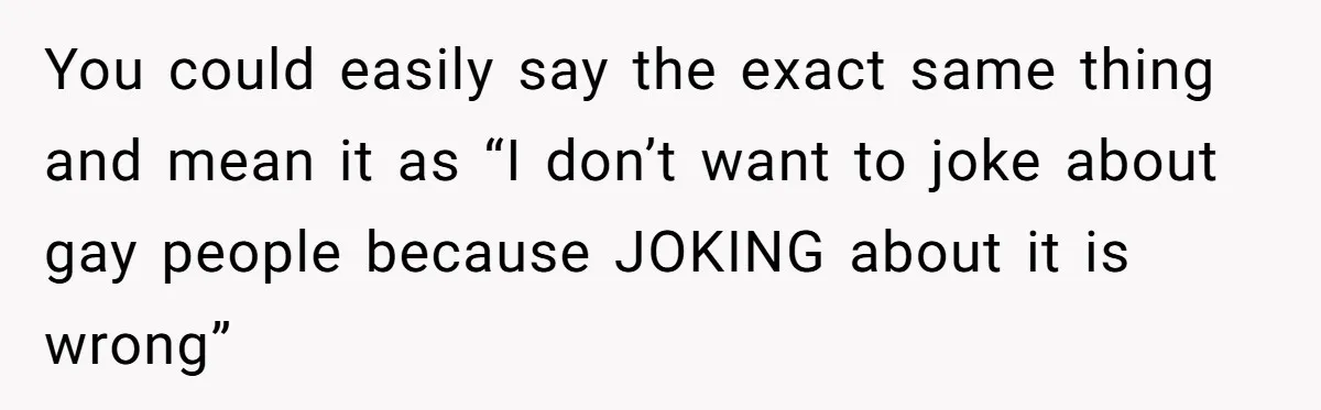 Man Agreed To Pay For The Wedding Until The Bride Made One Ugly Comment You could easily say the exact same thing and mean it as “I don’t want to joke about gay people because JOKING about it is wrong”