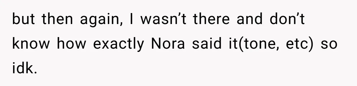 Man Agreed To Pay For The Wedding Until The Bride Made One Ugly Comment but then again, I wasn’t there and don’t know how exactly Nora said it(tone, etc) so idk.