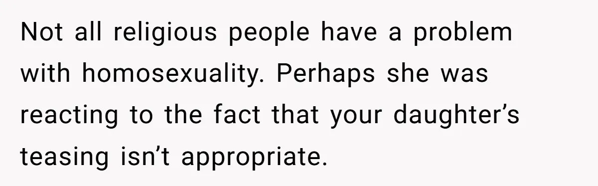 Man Agreed To Pay For The Wedding Until The Bride Made One Ugly Comment Not all religious people have a problem with homosexuality. Perhaps she was reacting to the fact that your daughter’s teasing isn’t appropriate.