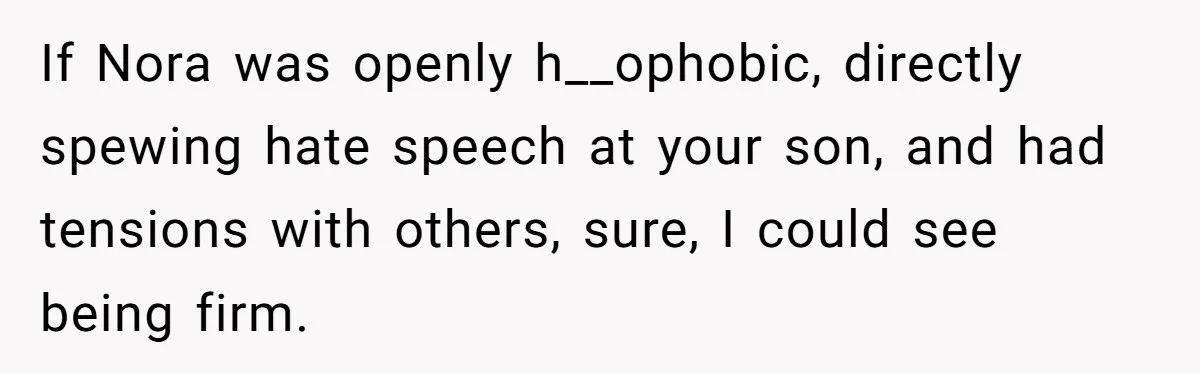 Man Agreed To Pay For The Wedding Until The Bride Made One Ugly Comment If Nora was openly h__ophobic, directly spewing hate speech at your son, and had tensions with others, sure, I could see being firm.