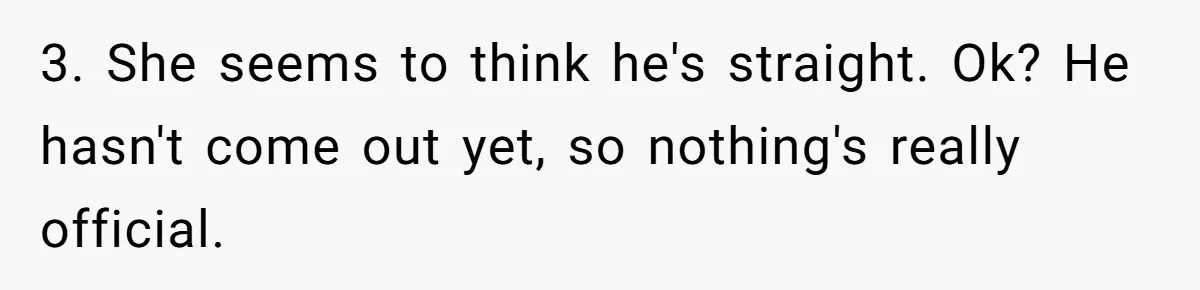 Man Agreed To Pay For The Wedding Until The Bride Made One Ugly Comment 3. She seems to think he's straight. Ok? He hasn't come out yet, so nothing's really official.