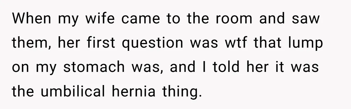 Man’s Wife Freaks Out After Learning He Had Minor Surgery at Age 4 - and Accuses Him of “Hiding” His Medical History for 30 Years When my wife came to the room and saw them, her first question was wtf that lump on my stomach was, and I told her it was the umbilical hernia...