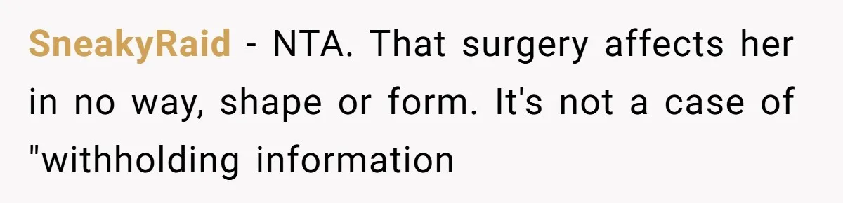 Man’s Wife Freaks Out After Learning He Had Minor Surgery at Age 4 - and Accuses Him of “Hiding” His Medical History for 30 Years SneakyRaid − NTA. That surgery affects her in no way, shape or form. It's not a case of "withholding information