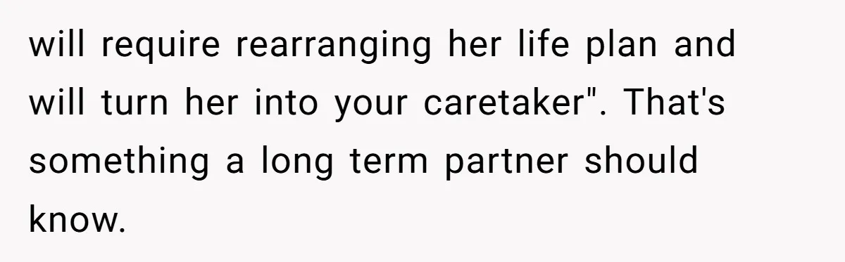 Man’s Wife Freaks Out After Learning He Had Minor Surgery at Age 4 - and Accuses Him of “Hiding” His Medical History for 30 Years will require rearranging her life plan and will turn her into your caretaker". That's something a long term partner should know.
