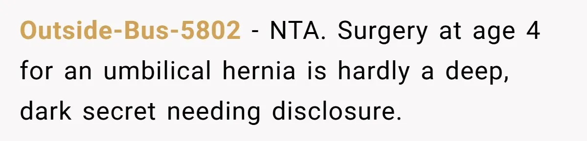 Man’s Wife Freaks Out After Learning He Had Minor Surgery at Age 4 - and Accuses Him of “Hiding” His Medical History for 30 Years Outside-Bus-5802 − NTA. Surgery at age 4 for an umbilical hernia is hardly a deep, dark secret needing disclosure.