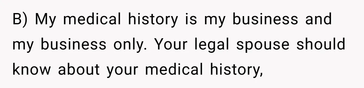 Man’s Wife Freaks Out After Learning He Had Minor Surgery at Age 4 - and Accuses Him of “Hiding” His Medical History for 30 Years B) My medical history is my business and my business only. Your legal spouse should know about your medical history,