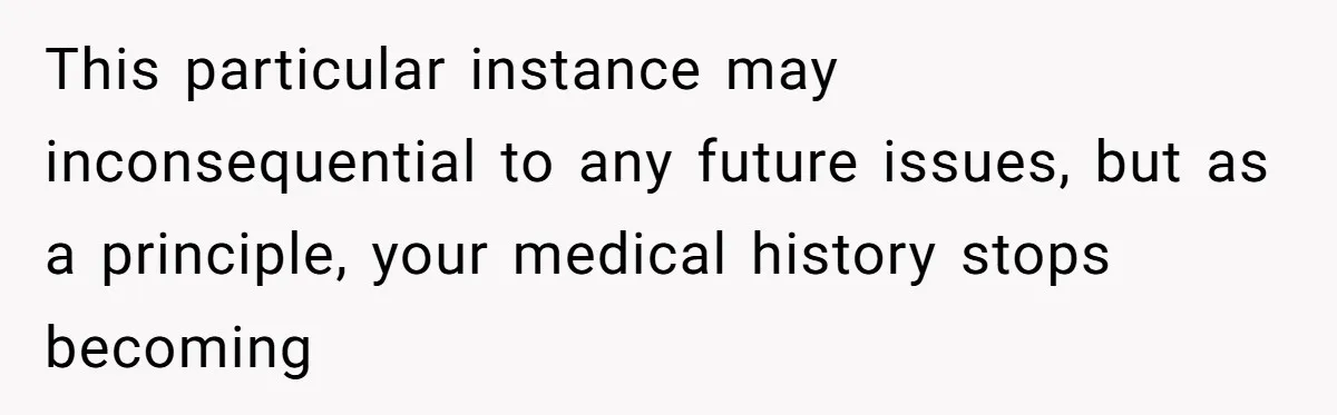 Man’s Wife Freaks Out After Learning He Had Minor Surgery at Age 4 - and Accuses Him of “Hiding” His Medical History for 30 Years This particular instance may inconsequential to any future issues, but as a principle, your medical history stops becoming