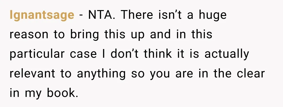 Man’s Wife Freaks Out After Learning He Had Minor Surgery at Age 4 - and Accuses Him of “Hiding” His Medical History for 30 Years Ignantsage − NTA. There isn’t a huge reason to bring this up and in this particular case I don’t think it is actually relevant to anything so you are in...