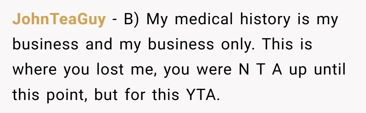 Man’s Wife Freaks Out After Learning He Had Minor Surgery at Age 4 - and Accuses Him of “Hiding” His Medical History for 30 Years JohnTeaGuy − B) My medical history is my business and my business only. This is where you lost me, you were N T A up until this point, but for...