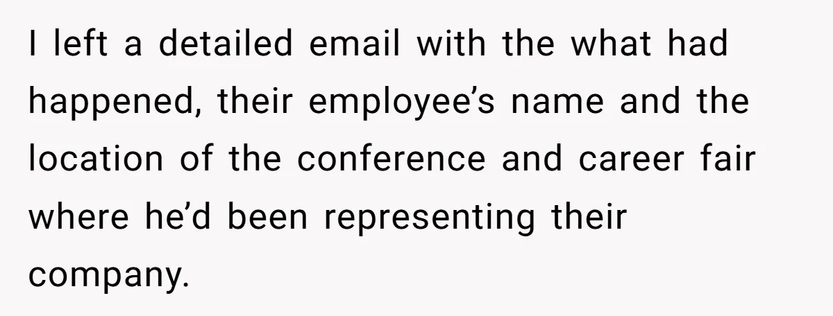 Creep Hit on an 18-Year-Old at a Career Fair - So Her Big Sister Made One Call and Ended His Career I left a detailed email with the what had happened, their employee’s name and the location of the conference and career fair where he’d been representing their company.