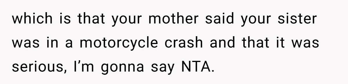 Wife Calls Husband ‘Unreliable’ After He Misses High-Risk Pregnancy Appointment For Sister’s Minor Injury which is that your mother said your sister was in a motorcycle crash and that it was serious, I’m gonna say NTA.