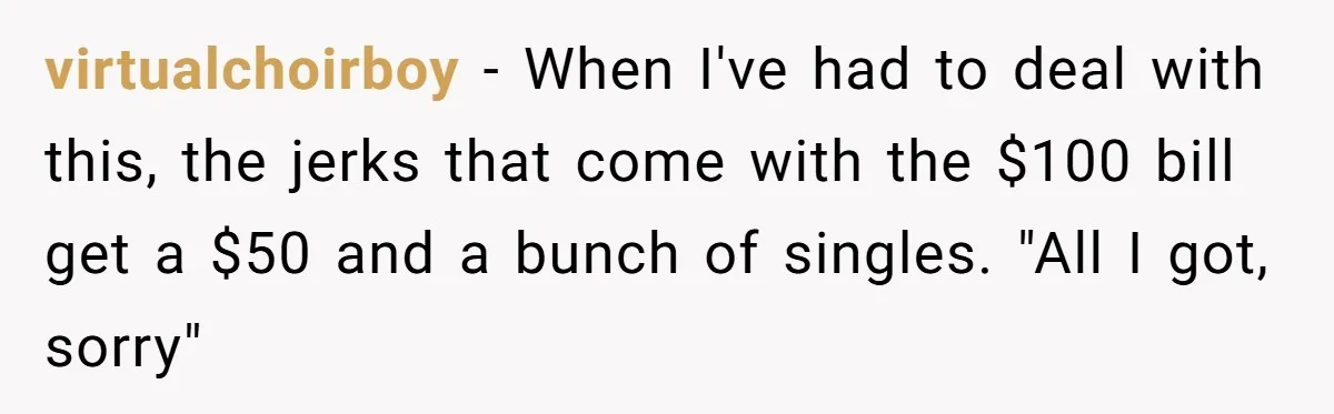 Customers Kept Using a Small Shop Like a Bank - So Corporate Changed the Policy, and Cashiers Got Petty With $5 Bills virtualchoirboy − When I've had to deal with this, the jerks that come with the $100 bill get a $50 and a bunch of singles. "All I got, sorry"