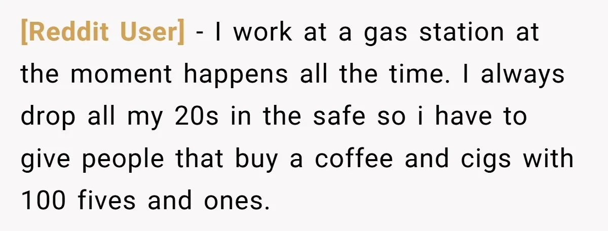[Reddit User] − I work at a gas station at the moment happens all the time. I always drop all my 20s in the safe so i have to give...