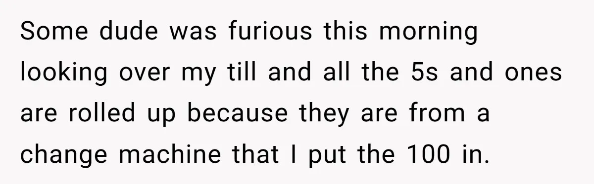Customers Kept Using a Small Shop Like a Bank - So Corporate Changed the Policy, and Cashiers Got Petty With $5 Bills Some dude was furious this morning looking over my till and all the 5s and ones are rolled up because they are from a change machine that I put the...