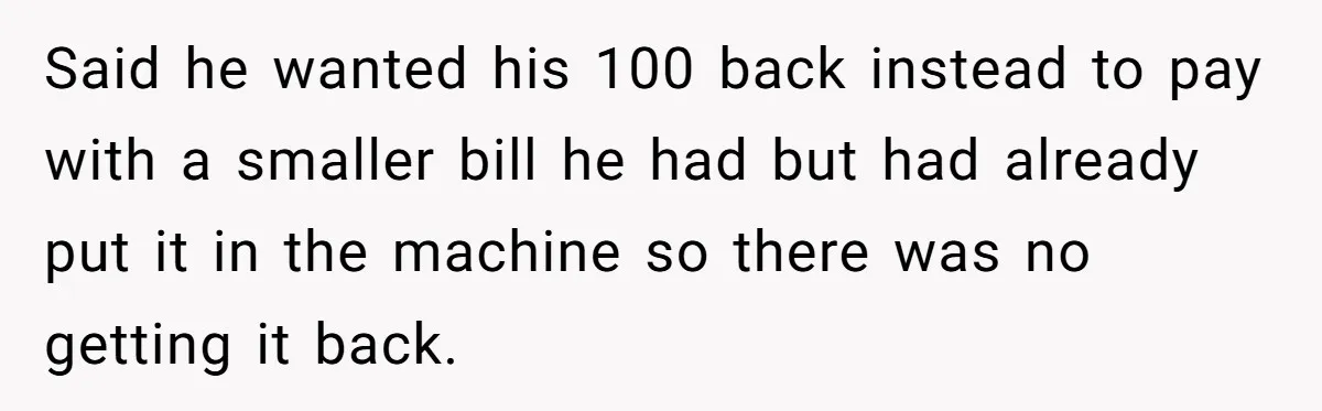 Customers Kept Using a Small Shop Like a Bank - So Corporate Changed the Policy, and Cashiers Got Petty With $5 Bills Said he wanted his 100 back instead to pay with a smaller bill he had but had already put it in the machine so there was no getting it back.