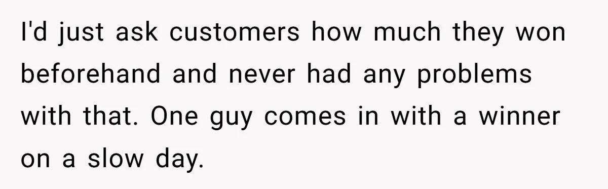 Customers Kept Using a Small Shop Like a Bank - So Corporate Changed the Policy, and Cashiers Got Petty With $5 Bills I'd just ask customers how much they won beforehand and never had any problems with that. One guy comes in with a winner on a slow day.