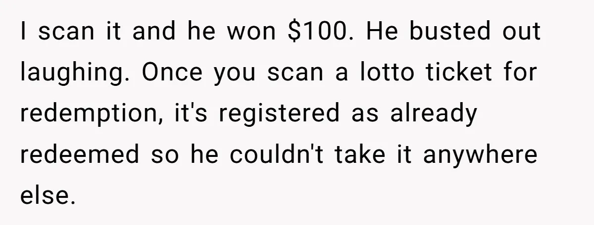 Customers Kept Using a Small Shop Like a Bank - So Corporate Changed the Policy, and Cashiers Got Petty With $5 Bills I scan it and he won $100. He busted out laughing. Once you scan a lotto ticket for redemption, it's registered as already redeemed so he couldn't take it anywhere...