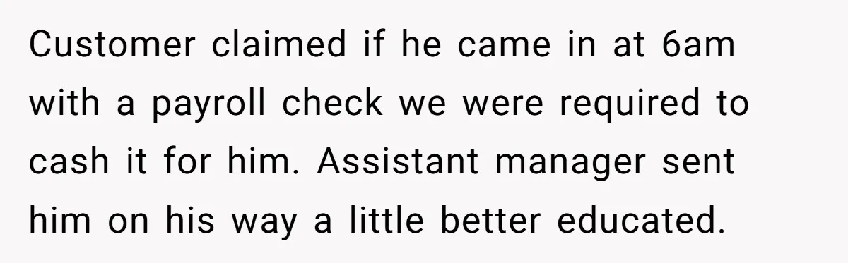 Customers Kept Using a Small Shop Like a Bank - So Corporate Changed the Policy, and Cashiers Got Petty With $5 Bills Customer claimed if he came in at 6am with a payroll check we were required to cash it for him. Assistant manager sent him on his way a little better...