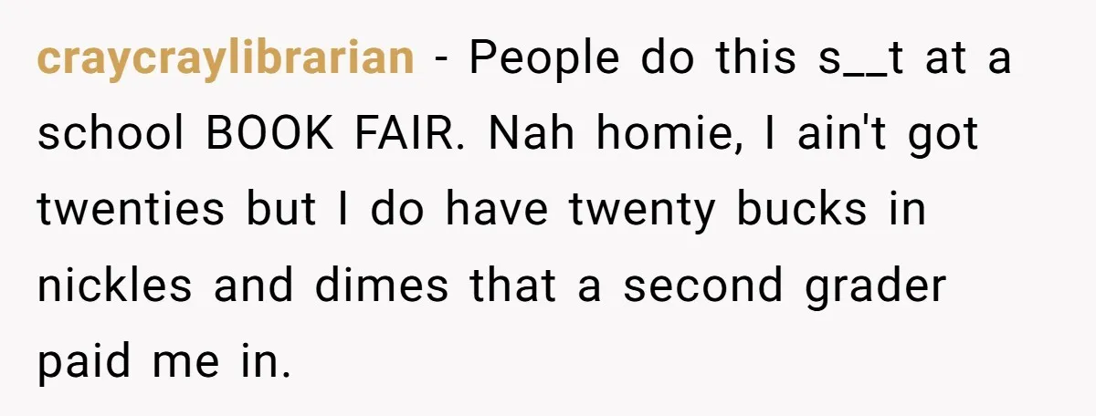 Customers Kept Using a Small Shop Like a Bank - So Corporate Changed the Policy, and Cashiers Got Petty With $5 Bills craycraylibrarian − People do this s__t at a school BOOK FAIR. Nah homie, I ain't got twenties but I do have twenty bucks in nickles and dimes that a second...