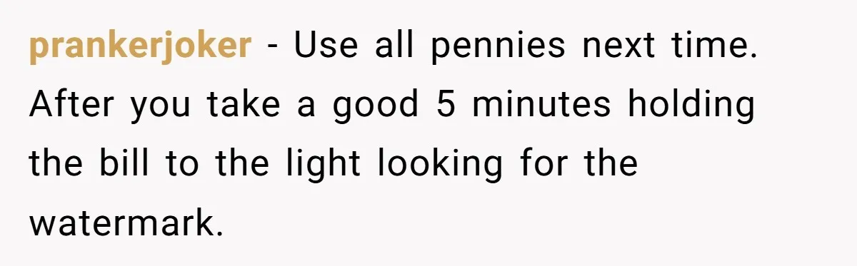 Customers Kept Using a Small Shop Like a Bank - So Corporate Changed the Policy, and Cashiers Got Petty With $5 Bills prankerjoker − Use all pennies next time. After you take a good 5 minutes holding the bill to the light looking for the watermark.