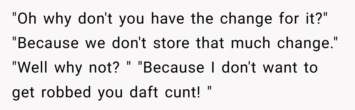 Customers Kept Using a Small Shop Like a Bank - So Corporate Changed the Policy, and Cashiers Got Petty With $5 Bills "Oh why don't you have the change for it?" "Because we don't store that much change." "Well why not? " "Because I don't want to get robbed you daft cunt!...