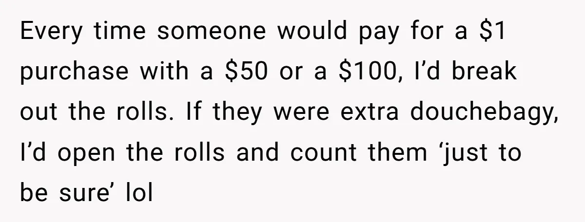 Customers Kept Using a Small Shop Like a Bank - So Corporate Changed the Policy, and Cashiers Got Petty With $5 Bills Every time someone would pay for a $1 purchase with a $50 or a $100, I’d break out the rolls. If they were extra douchebagy, I’d open the rolls and...