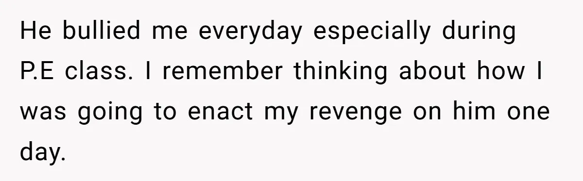 He bullied me everyday especially during P.E class. I remember thinking about how I was going to enact my revenge on him one day.