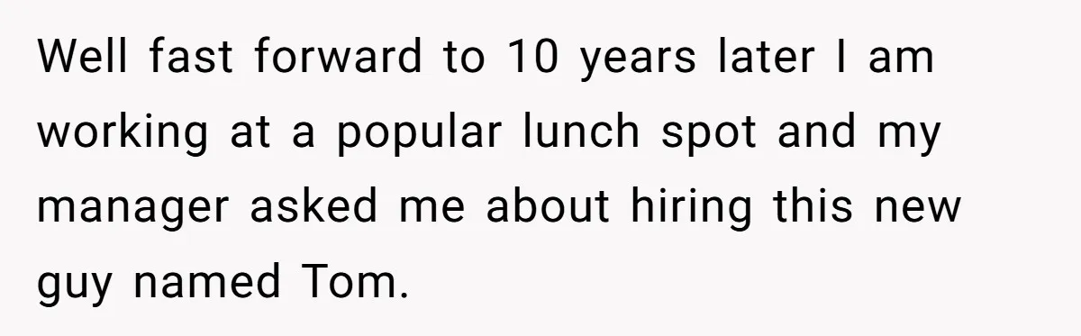 Well fast forward to 10 years later I am working at a popular lunch spot and my manager asked me about hiring this new guy named Tom.