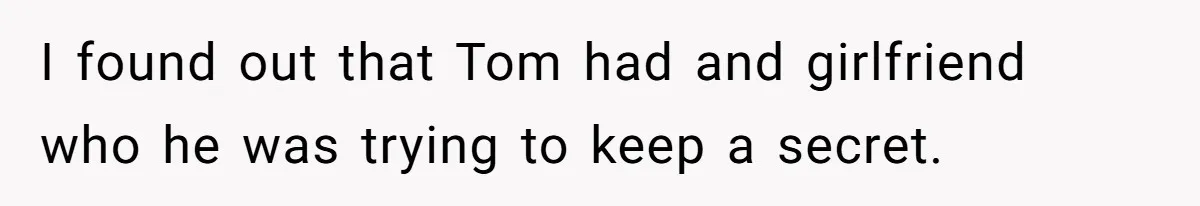 I found out that Tom had and girlfriend who he was trying to keep a secret.
