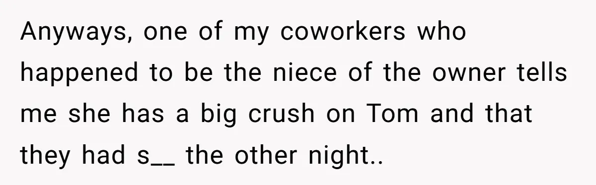 Anyways, one of my coworkers who happened to be the niece of the owner tells me she has a big crush on Tom and that they had s__ the other...