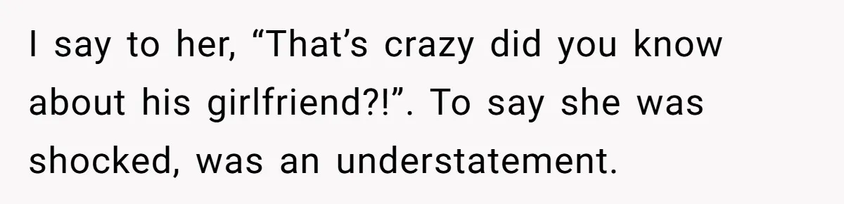 I say to her, “That’s crazy did you know about his girlfriend?!”. To say she was shocked, was an understatement.