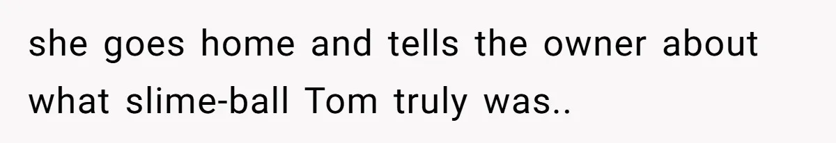 she goes home and tells the owner about what slime-ball Tom truly was..
