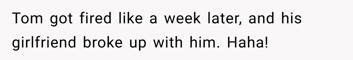 Tom got fired like a week later, and his girlfriend broke up with him. Haha!
