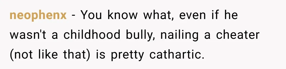 neophenx − You know what, even if he wasn't a childhood bully, nailing a cheater (not like that) is pretty cathartic.