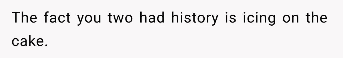 The fact you two had history is icing on the cake.