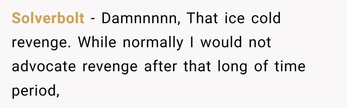 Solverbolt − Damnnnnn, That ice cold revenge. While normally I would not advocate revenge after that long of time period,