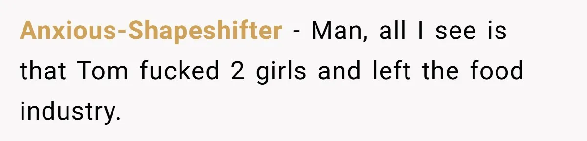 Anxious-Shapeshifter − Man, all I see is that Tom fucked 2 girls and left the food industry.