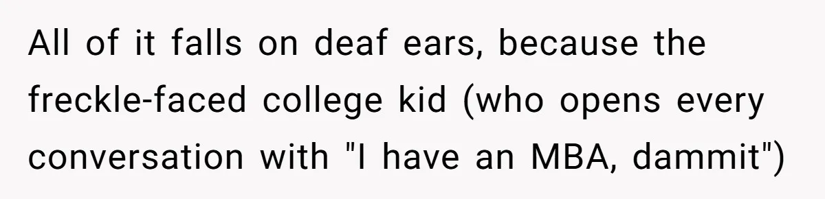 MBA Saves $700 a Night, Burns Nearly $1 Million by Ignoring Everyone Who Actually Knows the Job All of it falls on deaf ears, because the freckle-faced college kid (who opens every conversation with "I have an MBA, dammit")