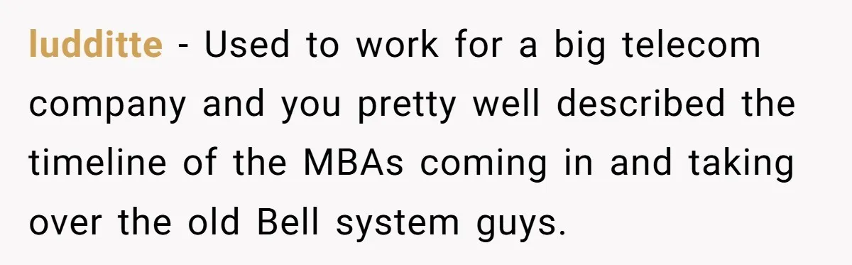 MBA Saves $700 a Night, Burns Nearly $1 Million by Ignoring Everyone Who Actually Knows the Job ludditte − Used to work for a big telecom company and you pretty well described the timeline of the MBAs coming in and taking over the old Bell system guys.