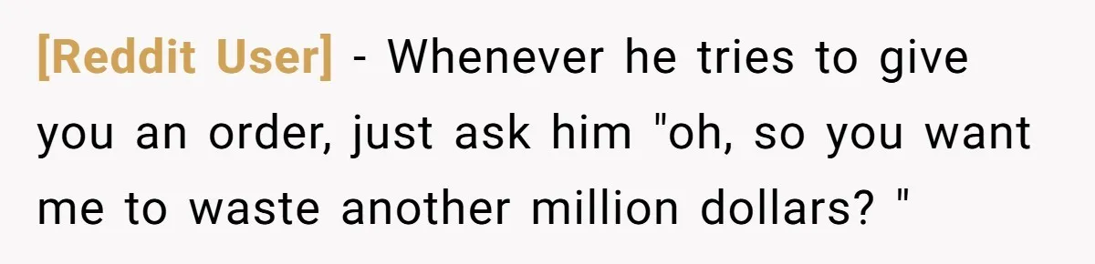 [Reddit User] − Whenever he tries to give you an order, just ask him "oh, so you want me to waste another million dollars? "